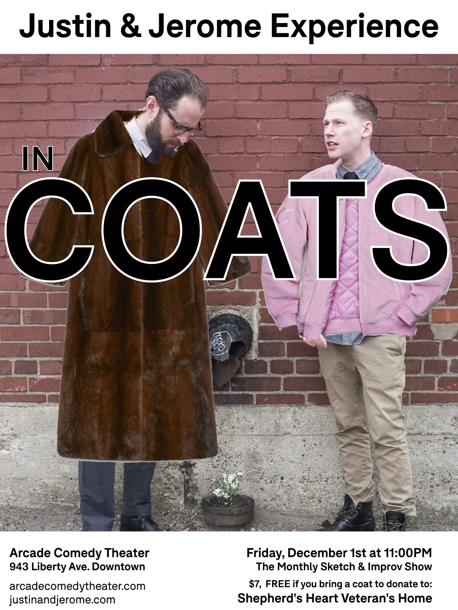 A show poster for JJE’s show “In Coats.” Justin and Jerome stand in front of a brick wall looking dapper. Justin is on the left with a tie and vest on. Bespecatled he is looking down to the ground and what looks to be a flower growing out of a broken pipe. Jerome has a tie and sweater on, he is looking off into the distance. This may seem like the exact same poster as “In Slacks” however Justin has a brown fur coat super-imposed, and Jerome a super-imposed pink bomber jacket. This show was free if you donated a coat for Shepherd’s  Heart Veteran’s Home.